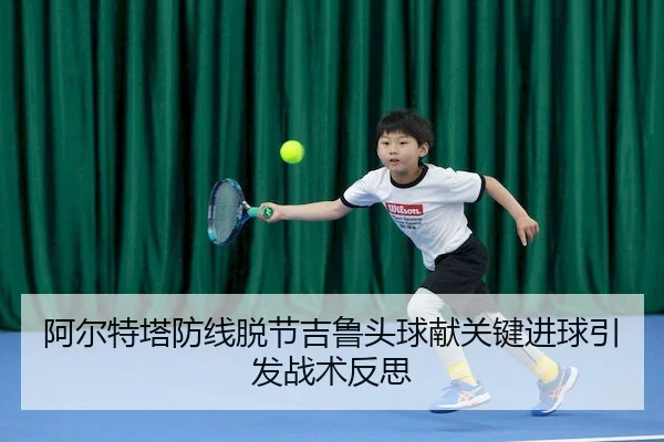 阿尔特塔防线脱节吉鲁头球献关键进球引发战术反思